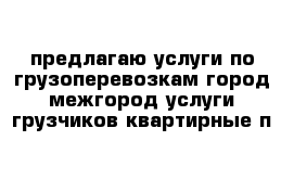 предлагаю услуги по грузоперевозкам город межгород услуги грузчиков квартирные п